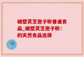 破壁灵芝孢子粉普通食品_破壁灵芝孢子粉：的天然食品选择