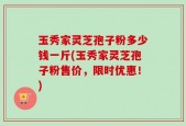 玉秀家灵芝孢子粉多少钱一斤(玉秀家灵芝孢子粉售价，限时优惠！)