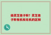 级灵芝孢子粉？灵芝孢子粉有机和无机的区别