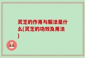 灵芝的作用与服法是什么(灵芝的功效及用法)