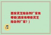 西安灵芝除杂剂厂家有哪些(西安有哪些灵芝除杂剂厂家？)