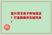 嘉兴灵芝孢子粉加盟店？打造健康养生新风尚？