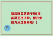 福昌牌灵芝孢子粉(福昌灵芝孢子粉，提升免疫力从这里开始！)
