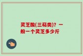 灵芝酸(三萜类)？一般一个灵芝多少斤