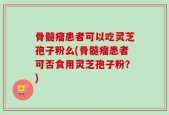 骨髓瘤患者可以吃灵芝孢子粉么(骨髓瘤患者可否食用灵芝孢子粉？)