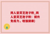 同人堂灵芝孢子粉_同人堂灵芝孢子粉：提升免疫力，增强健康)
