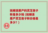 抚顺清原产的灵芝孢子粉是多少钱 (抚顺清原产灵芝孢子粉价格是多少？)
