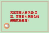 灵芝雪莲人参饮品(灵芝、雪莲和人参融合的健康饮品推荐)