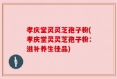 孝庆堂灵灵芝孢子粉(孝庆堂灵灵芝孢子粉：滋补养生佳品)