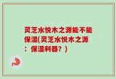灵芝水悦木之源能不能保湿(灵芝水悦木之源：保湿利器？)