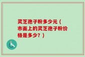 灵芝孢子粉多少元 (市面上的灵芝孢子粉价格是多少？)