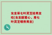 女主采七叶灵芝给男主吃(女主献爱心，用七叶灵芝喂养男主)