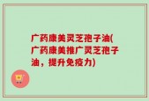 广药康美灵芝孢子油(广药康美推广灵芝孢子油，提升免疫力)