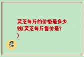 灵芝每斤的价格是多少钱(灵芝每斤售价是？)