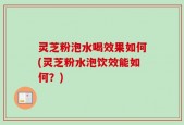 灵芝粉泡水喝效果如何(灵芝粉水泡饮效能如何？)