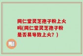 同仁堂灵芝孢子粉上火吗(同仁堂灵芝孢子粉是否易导致上火？)