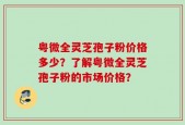 粤微全灵芝孢子粉价格多少？了解粤微全灵芝孢子粉的市场价格？
