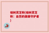 榆树灵芝粉(榆树灵芝粉：自然的健康守护者)