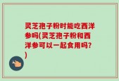 灵芝孢子粉时能吃西洋参吗(灵芝孢子粉和西洋参可以一起食用吗？)