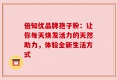 倍知优品牌孢子粉：让你每天焕发活力的天然助力，体验全新生活方式