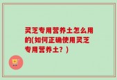 灵芝专用营养土怎么用的(如何正确使用灵芝专用营养土？)