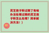 灵芝孢子粉过期了有啥办法处理过期的灵芝孢子粉怎么处理？简单解决方法！)