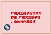 广州灵芝孢子粉功效与作用_广州灵芝孢子粉：功效与作用解析)