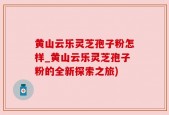 黄山云乐灵芝孢子粉怎样_黄山云乐灵芝孢子粉的全新探索之旅)