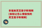 幸福来灵芝孢子粉视频(体验让您心情愉悦的灵芝孢子粉视频)