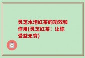 灵芝水泡红茶的功效和作用(灵芝红茶：让你受益无穷)