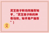灵芝孢子粉功效推荐知乎_“灵芝孢子粉的神奇功效，知乎用户推荐”)