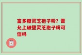 富多糖灵芝孢子粉？雷允上破壁灵芝孢子粉可信吗