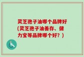 灵芝孢子油哪个品牌好(灵芝孢子油善存、健力宝等品牌哪个好？)