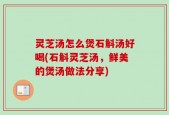 灵芝汤怎么煲石斛汤好喝(石斛灵芝汤，鲜美的煲汤做法分享)