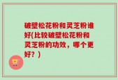 破壁松花粉和灵芝粉谁好(比较破壁松花粉和灵芝粉的功效，哪个更好？)