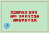 灵芝粥的配方(健康又美味！简单制作灵芝粥，保障你的日常健康)