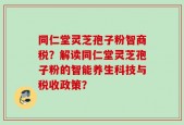 同仁堂灵芝孢子粉智商税？解读同仁堂灵芝孢子粉的智能养生科技与税收政策？