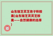 山东瑞芝灵芝孢子粉胶囊(山东瑞芝灵灵芝胶囊——自然健康的选择)