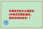 珍珠灵芝和什么搭配好(珍珠灵芝搭配推荐，提高功效的秘诀！)