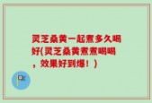 灵芝桑黄一起煮多久喝好(灵芝桑黄煮煮喝喝，效果好到爆！)