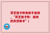 灵芝孢子粉有助于退烧_“灵芝孢子粉：退烧的天然助手”)