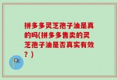 拼多多灵芝孢子油是真的吗(拼多多售卖的灵芝孢子油是否真实有效？)