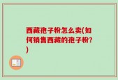 西藏孢子粉怎么卖(如何销售西藏的孢子粉？)