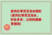 紫苏红枣灵芝泡水搭配(紫苏红枣灵芝泡水，好处多多，让你的健康更强劲)