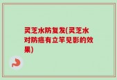 灵芝水防复发(灵芝水对防癌有立竿见影的效果)