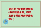 灵芝孢子粉的功效喝酒(尝试新酒水前，喝灵芝孢子粉能带来哪些收益？)
