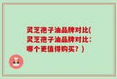 灵芝孢子油品牌对比(灵芝孢子油品牌对比：哪个更值得购买？)