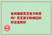 徐州破壁灵芝孢子粉苦吗？灵芝孢子粉碾压的好还是粉好