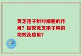 灵芝孢子粉对细胞的作用？探究灵芝孢子粉的功效及应用？