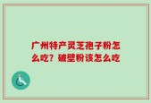 广州特产灵芝孢子粉怎么吃？破壁粉该怎么吃